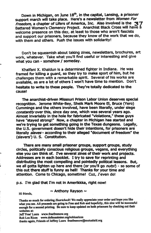 Down in Michigan, on June 187, in the capital, Lansing, a prisoner support march will take place. Here’s a newsletter from Women For Freedom, a chapter of Lifers of America, Inc. Also involved is the 3 Battered Women’s Clemency Project. Anarchist Black Cross will have welcome presence on this day, at least to those who aren’t fascists and support our prisoners, because they know of the work that we do, with them and others. Push the issues with solidarity! Don’t be squeamish about taking zines, newsletters, brochures, art work, whatever. Take what you’ll find useful or interesting and give ‘what you can - somehow / someday. Khalfani X. Khaldun Is a determined fighter in Indiana. He was framed for killing a guard, so they try to make sport of him, but he challenges them with a remarkable spirit. Several of his works are avallable, as are a lot of others I won’t have time to mention. Don’t hesitate to write to these people. They’re totally dedicated to the cause! ‘The anarchist-driven Missourl Prison Labor Union deserves special recognition. Jerome White-Bey, Shelk Mark Moore E1, Bruce (Yero) Cummings and the others involved, have been Iiterally, under siege. constantly over this, since day one, which was several years ago. Almost invariably in the hole for fabricated "violations," these guys have "stayed strong!" Now, a chapter in Michigan has started and we’re trying to get something going in the Texas dungeans. Legall the U.S. government doesn’t hide their Intentions, for prisoners are iterally siaves - according to their alleged "document of freedom” the (slavers’) U. S. Constitution. There are many small prisoner groups, support groups, study circles, politically consclous religious groups, vegans, and everything else you can think of. I’ve several zines of their work and projects. Addresses are In each booklet. I try to save for reprinting and distributing the most compelling and pointedy political lessons. But, we all gotta lighten up here and there (or you’ll go nuts/) - so some of this out there stuffis funny as helll Thanks for your time and attention. Come to Chicago, sometime! Cuz, 7even do! p.s. T’m glad that I’m not In Amerlkkka, right now! Hiends, « Anthony Rayson -~ Thanks 50 mch forordeing Hearicheck! We ealy sppeeciate your arder and hope you ke wht yot se. Allprocesds are golng o Free and Rob and hopeflly, this zin will b succesful ‘enough for asccond prining Be sure to keep updated on both peisones by checking out their Websies st Jefl Free Luers s feefocsow.org RobLos Ricos_ www defenesrior: hanks agin, Frends ofJeffey Luers freefeenow@msualaidorg
